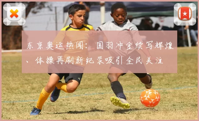 东京奥运热闻：国羽冲金续写辉煌、体操再刷新纪录吸引全民关注