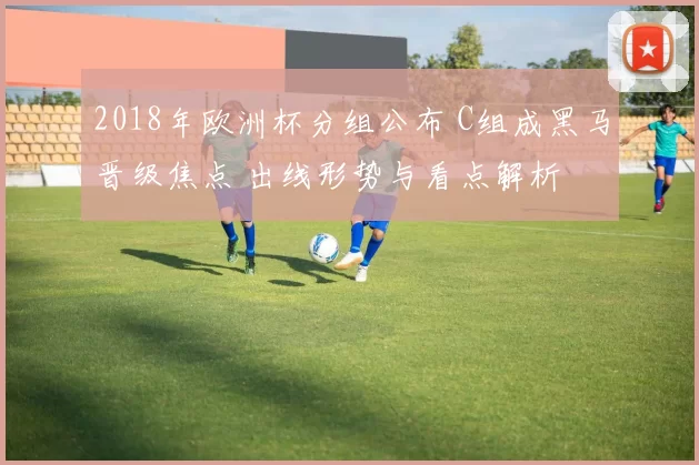2018年欧洲杯分组公布 C组成黑马晋级焦点 出线形势与看点解析