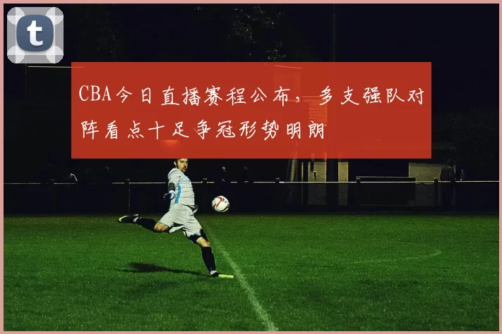 CBA今日直播赛程公布，多支强队对阵看点十足争冠形势明朗