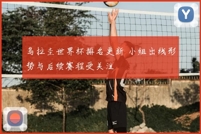 乌拉圭世界杯排名更新 小组出线形势与后续赛程受关注