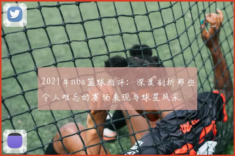 2021年nba篮球测评:深度剖析那些令人难忘的赛场表现与球星风采