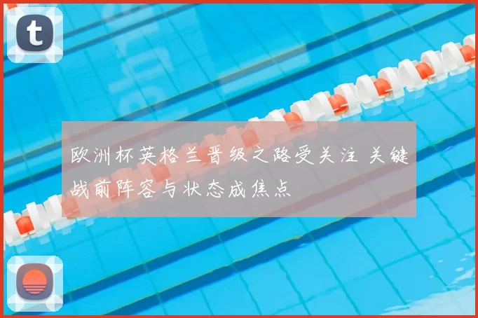 欧洲杯英格兰晋级之路受关注 关键战前阵容与状态成焦点