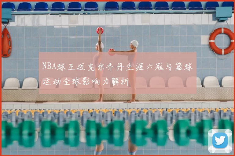 NBA球王迈克尔乔丹生涯六冠与篮球运动全球影响力解析