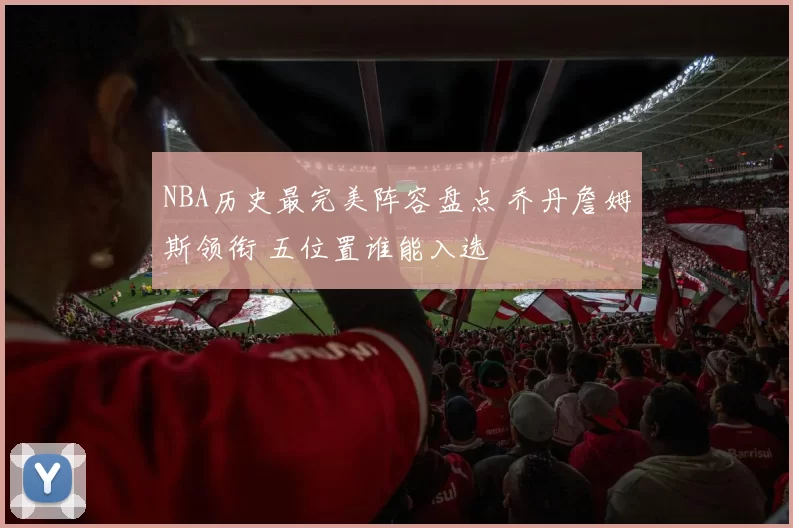 NBA历史最完美阵容盘点 乔丹詹姆斯领衔 五位置谁能入选