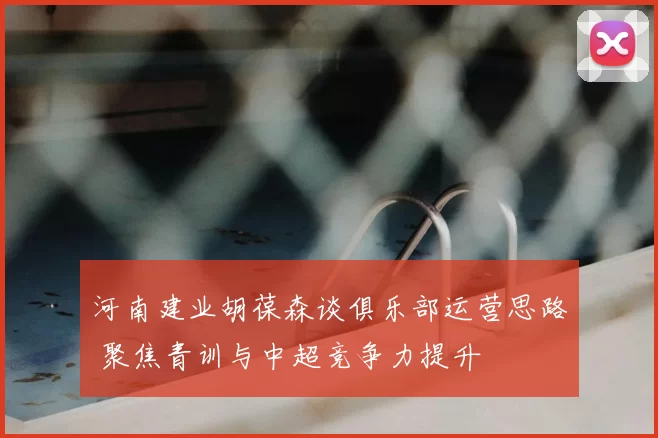 河南建业胡葆森谈俱乐部运营思路 聚焦青训与中超竞争力提升