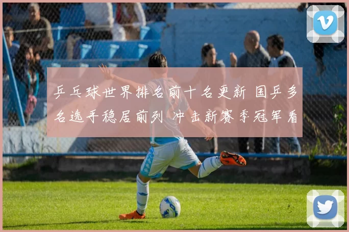 乒乓球世界排名前十名更新 国乒多名选手稳居前列 冲击新赛季冠军看点增加