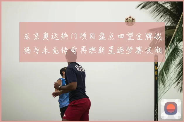 东京奥运热门项目盘点回望金牌战场与未竟传奇再燃新星逐梦赛浪潮