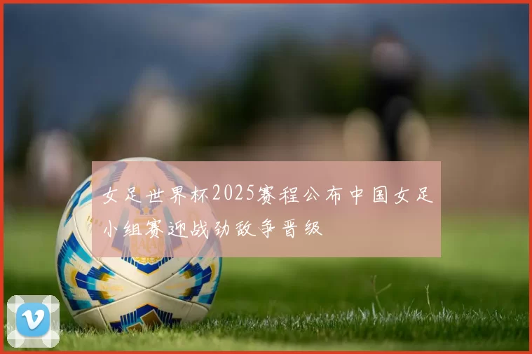女足世界杯2025赛程公布中国女足小组赛迎战劲敌争晋级