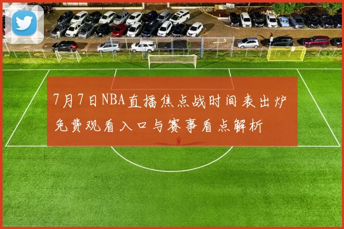 7月7日NBA直播焦点战时间表出炉 免费观看入口与赛事看点解析