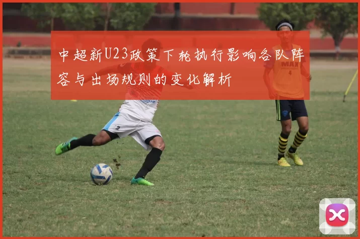 中超新U23政策下轮执行影响各队阵容与出场规则的变化解析