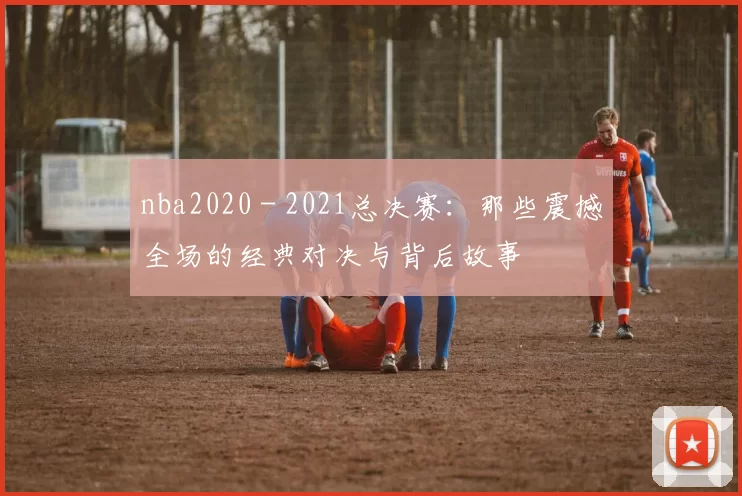 nba2020 - 2021总决赛：那些震撼全场的经典对决与背后故事