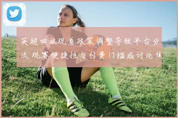英超回放观看政策调整导致平台分流 观赛便捷性与付费门槛成讨论焦点