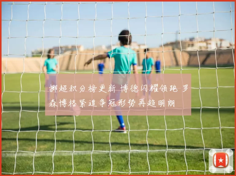 挪超积分榜更新 博德闪耀领跑 罗森博格紧追争冠形势再趋明朗