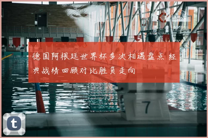 德国阿根廷世界杯多次相遇盘点 经典战绩回顾对比胜负走向