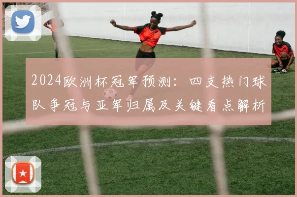 2024欧洲杯冠军预测：四支热门球队争冠与亚军归属及关键看点解析