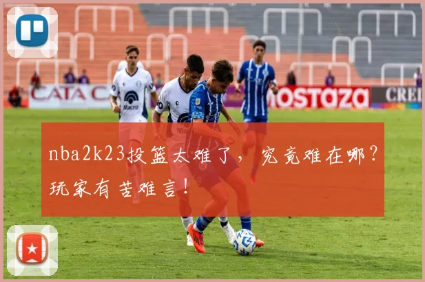 nba2k23投篮太难了，究竟难在哪？玩家有苦难言！