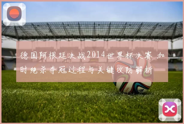 德国阿根廷决战2014世界杯决赛 加时绝杀夺冠过程与关键攻防解析
