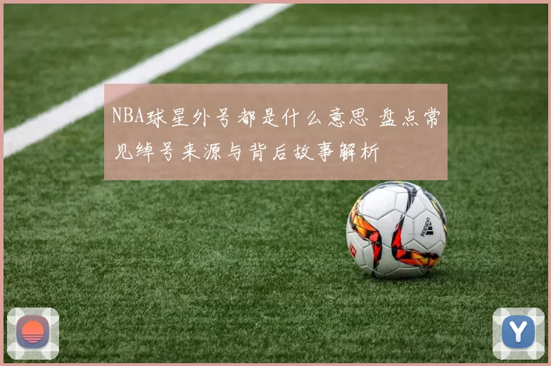 NBA球星外号都是什么意思 盘点常见绰号来源与背后故事解析
