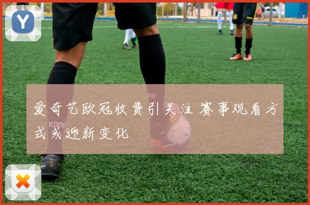 爱奇艺欧冠收费引关注 赛事观看方式或迎新变化