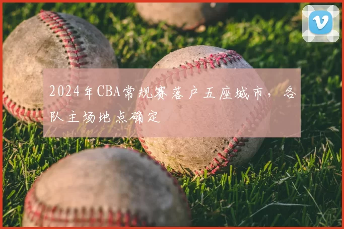 2024年CBA常规赛落户五座城市，各队主场地点确定