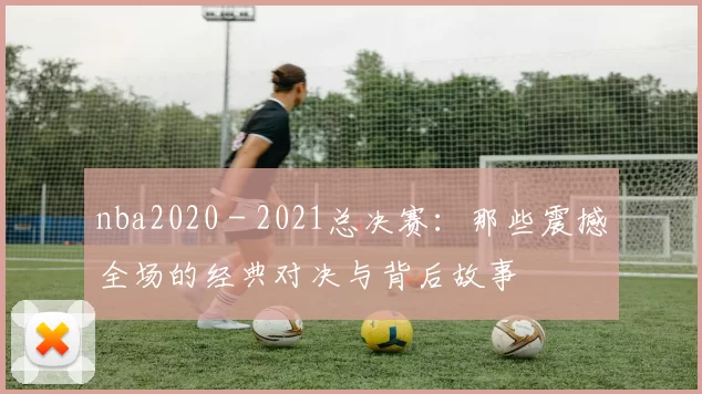 nba2020 - 2021总决赛：那些震撼全场的经典对决与背后故事