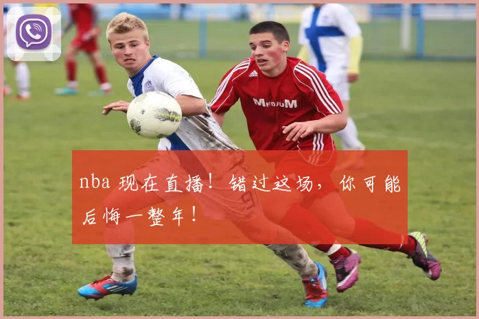 nba 现在直播！错过这场，你可能后悔一整年！