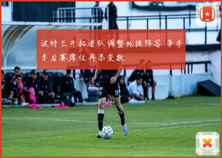 波特兰开拓者队调整轮换阵容 争夺季后赛席位再添变数