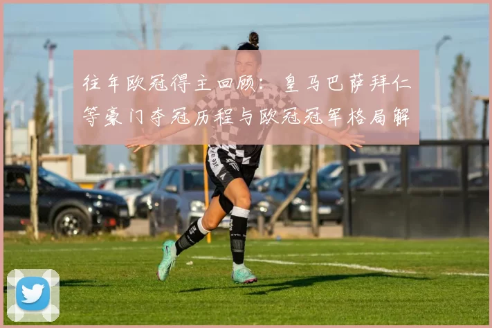 往年欧冠得主回顾：皇马巴萨拜仁等豪门夺冠历程与欧冠冠军格局解析