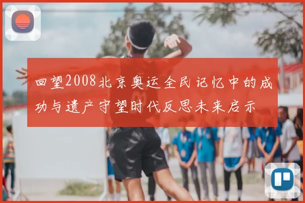 回望2008北京奥运全民记忆中的成功与遗产守望时代反思未来启示