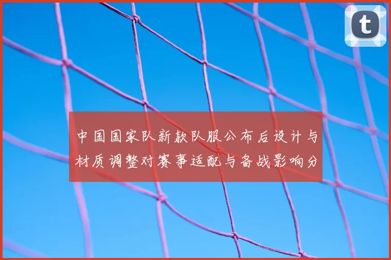 中国国家队新款队服公布后设计与材质调整对赛事适配与备战影响分析