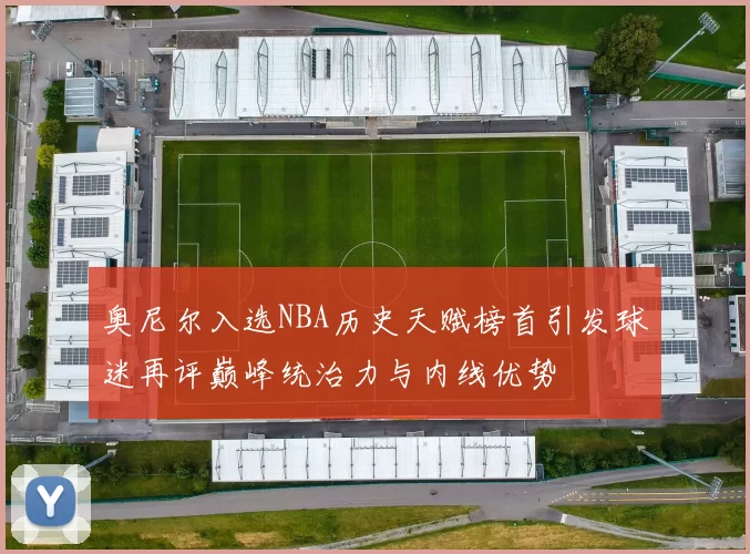 奥尼尔入选NBA历史天赋榜首引发球迷再评巅峰统治力与内线优势