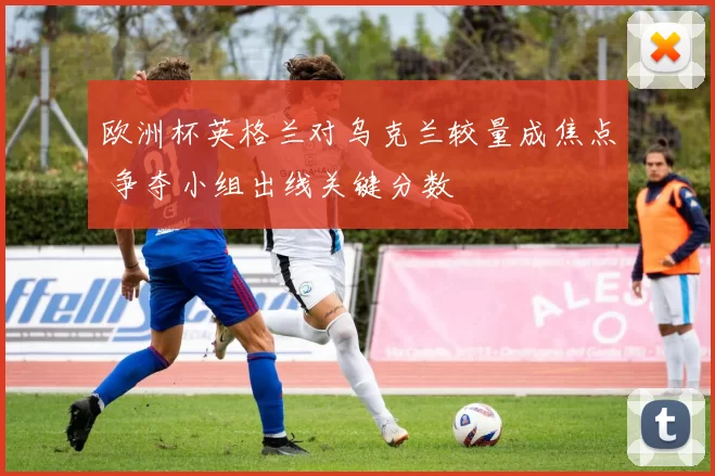 欧洲杯英格兰对乌克兰较量成焦点 争夺小组出线关键分数