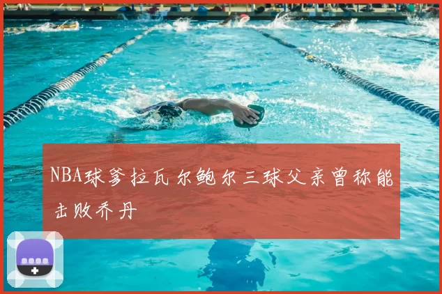 NBA球爹拉瓦尔鲍尔三球父亲曾称能击败乔丹