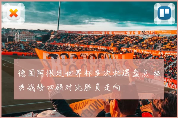 德国阿根廷世界杯多次相遇盘点 经典战绩回顾对比胜负走向