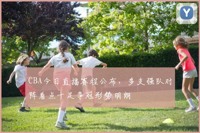 CBA今日直播赛程公布，多支强队对阵看点十足争冠形势明朗