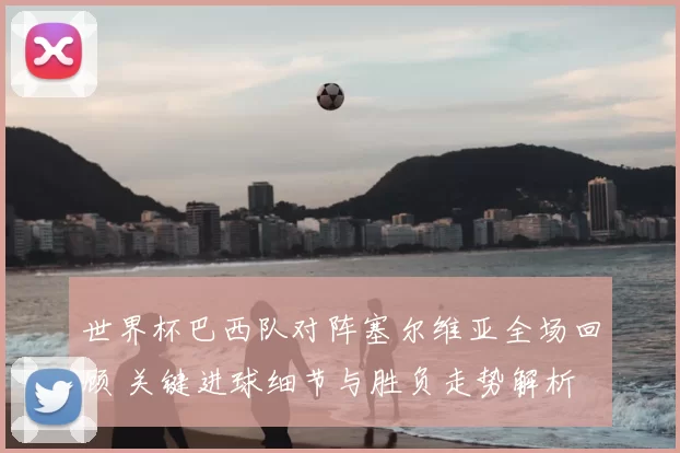 世界杯巴西队对阵塞尔维亚全场回顾 关键进球细节与胜负走势解析