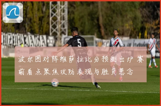 波尔图对阵维萨拉比分预测出炉 赛前看点聚焦攻防表现与胜负悬念