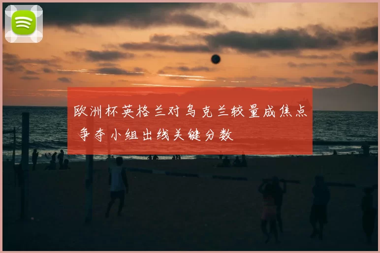 欧洲杯英格兰对乌克兰较量成焦点 争夺小组出线关键分数