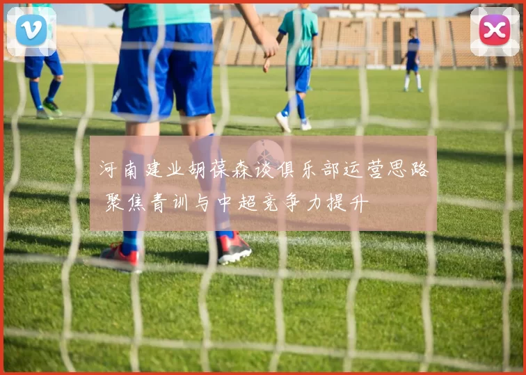 河南建业胡葆森谈俱乐部运营思路 聚焦青训与中超竞争力提升