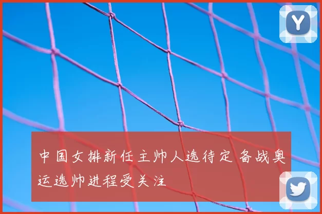 中国女排新任主帅人选待定 备战奥运选帅进程受关注