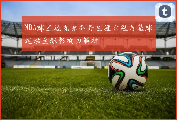 NBA球王迈克尔乔丹生涯六冠与篮球运动全球影响力解析