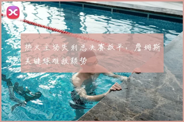 热火主场失利总决赛扳平，詹姆斯关键球难救颓势