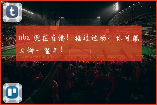 nba 现在直播!错过这场,你可能后悔一整年!