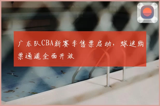 广东队CBA新赛季售票启动，球迷购票通道全面开放
