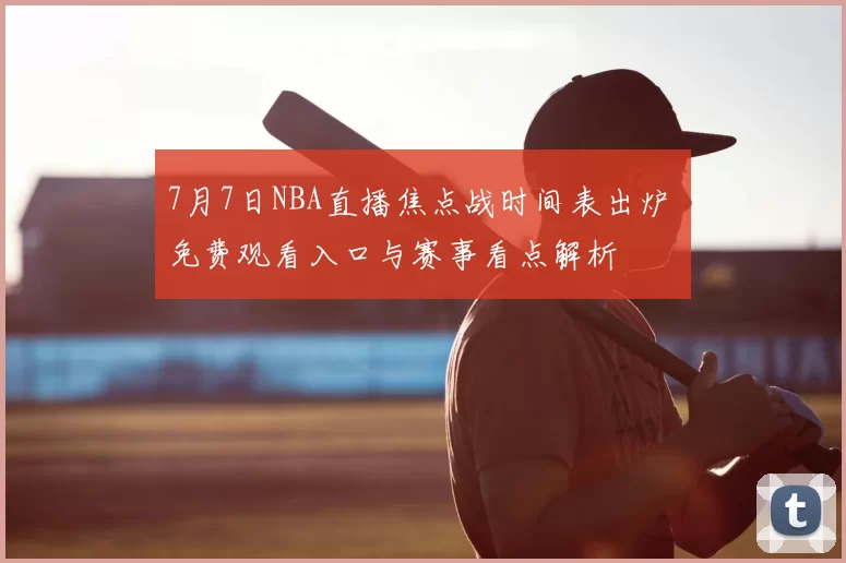 7月7日NBA直播焦点战时间表出炉 免费观看入口与赛事看点解析
