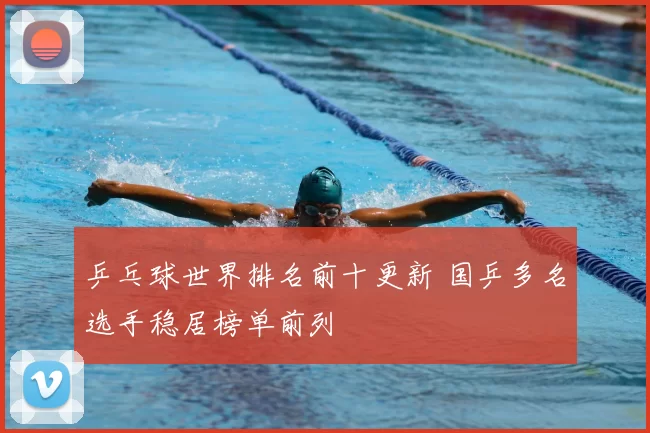 乒乓球世界排名前十更新 国乒多名选手稳居榜单前列