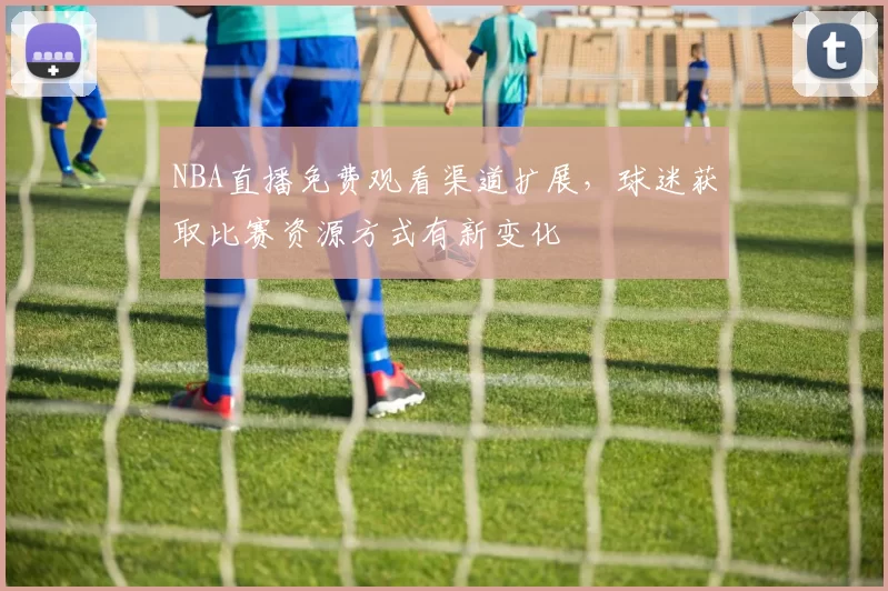 NBA直播免费观看渠道扩展，球迷获取比赛资源方式有新变化