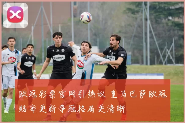 欧冠彩票官网引热议 皇马巴萨欧冠赔率更新争冠格局更清晰