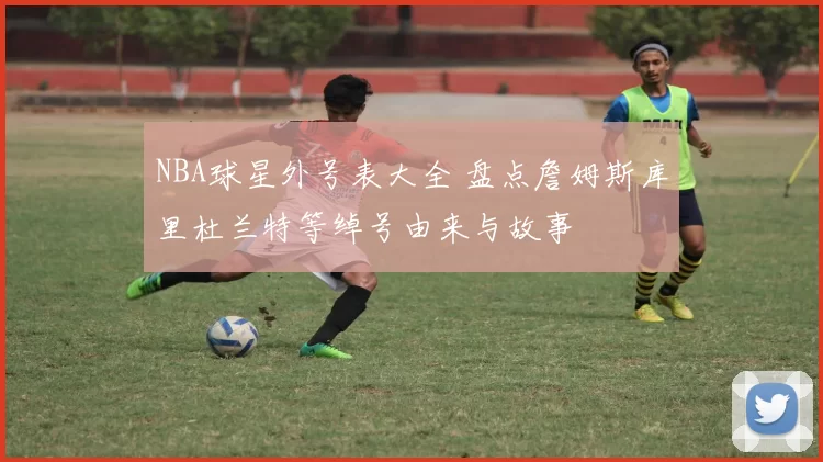 NBA球星外号表大全 盘点詹姆斯库里杜兰特等绰号由来与故事
