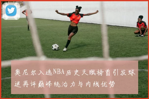 奥尼尔入选NBA历史天赋榜首引发球迷再评巅峰统治力与内线优势